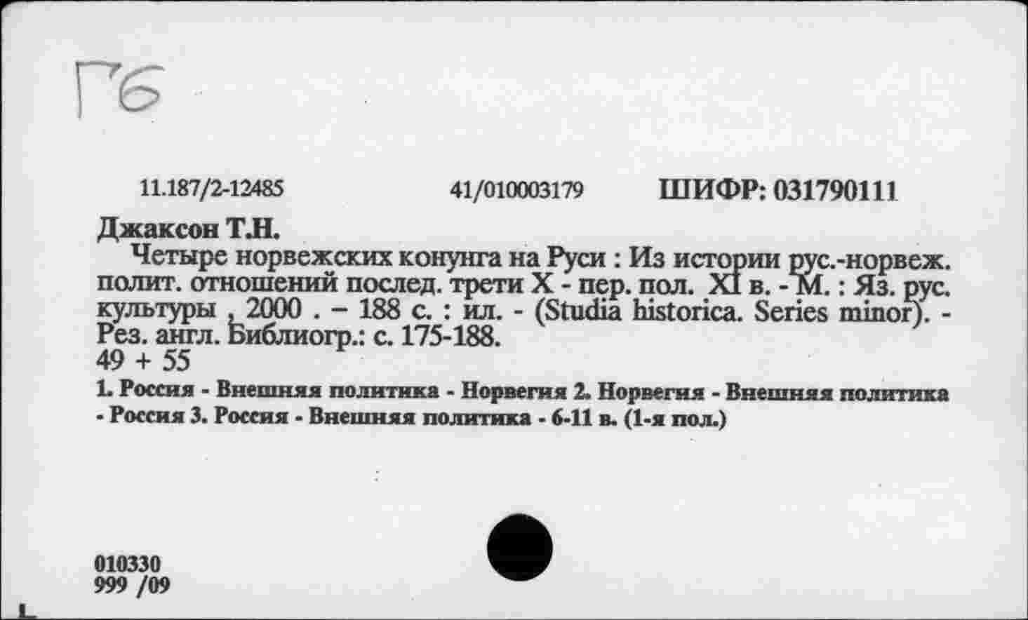 ﻿11.187/2-12485	41/010003179 ШИФР: 031790Ш
Джаксон ТЛ.
Четыре норвежских конунга на Руси : Из истории рус.-норвеж. полит, отношений послед, трети X - пер. пол. XI в. - М. : Яз. рус. культуры ,2000 . - 188 с. : ил. - (Studia historica. Series minor). -Рез. англ. Библиогр.: с. 175-188.
49 + 55
L Россия - Внешняя политика - Норвегия 2. Норвегия - Внешняя политика - Россия 3. Россия - Внешняя политика - 6-11 в. (1-я пол.)
010330
999 /09